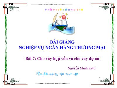 Bài giảng Nghiệp vụ ngân hàng thương mại - Bài 7: Cho vay hợp vốn và cho vay dự án - Nguyễn Minh Kiều