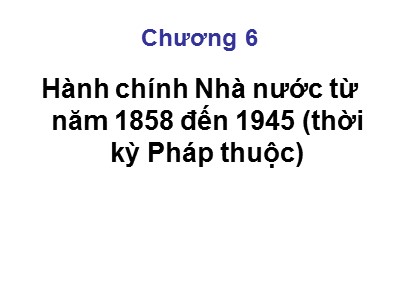 Bài giảng Lịch sử hành chính Nhà nước Việt Nam - Phần 2, Chương 6: Hành chính Nhà nước từ năm 1858 đến 1945 (thời kỳ Pháp thuộc)